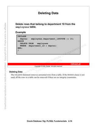 Oracle Database 10g: PL/SQL Fundamentals 4-16
Copyright © 2006, Oracle. All rights reserved.
Deleting Data
Delete rows that belong to department 10 from the
employees table.
Example
DECLARE
deptno employees.department_id%TYPE := 10;
BEGIN
DELETE FROM employees
WHERE department_id = deptno;
END;
/
Deleting Data
The DELETE statement removes unwanted rows from a table. If the WHERE clause is not
used, all the rows in a table can be removed if there are no integrity constraints.
Oracle University and Gandhi Institute of Engineering and
Technology use onlyฺ
UnauthorizedreproductionordistributionprohibitedฺCopyright2012,Oracleand/oritsaffiliatesฺ
 