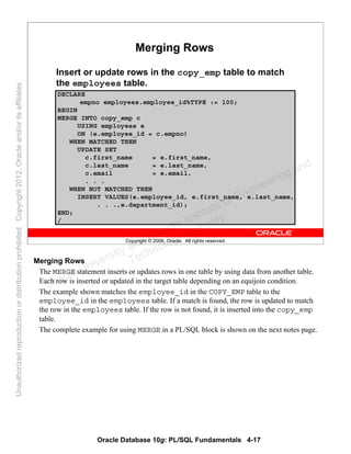 Oracle Database 10g: PL/SQL Fundamentals 4-17
Copyright © 2006, Oracle. All rights reserved.
Merging Rows
Insert or update rows in the copy_emp table to match
the employees table.
DECLARE
empno employees.employee_id%TYPE := 100;
BEGIN
MERGE INTO copy_emp c
USING employees e
ON (e.employee_id = c.empno)
WHEN MATCHED THEN
UPDATE SET
c.first_name = e.first_name,
c.last_name = e.last_name,
c.email = e.email,
. . .
WHEN NOT MATCHED THEN
INSERT VALUES(e.employee_id, e.first_name, e.last_name,
. . .,e.department_id);
END;
/
Merging Rows
The MERGE statement inserts or updates rows in one table by using data from another table.
Each row is inserted or updated in the target table depending on an equijoin condition.
The example shown matches the employee_id in the COPY_EMP table to the
employee_id in the employees table. If a match is found, the row is updated to match
the row in the employees table. If the row is not found, it is inserted into the copy_emp
table.
The complete example for using MERGE in a PL/SQL block is shown on the next notes page.
Oracle University and Gandhi Institute of Engineering and
Technology use onlyฺ
UnauthorizedreproductionordistributionprohibitedฺCopyright2012,Oracleand/oritsaffiliatesฺ
 