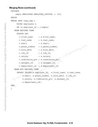Oracle Database 10g: PL/SQL Fundamentals 4-18
Merging Rows (continued)
DECLARE
empno EMPLOYEES.EMPLOYEE_ID%TYPE := 100;
BEGIN
MERGE INTO copy_emp c
USING employees e
ON (e.employee_id = c.empno)
WHEN MATCHED THEN
UPDATE SET
c.first_name = e.first_name,
c.last_name = e.last_name,
c.email = e.email,
c.phone_number = e.phone_number,
c.hire_date = e.hire_date,
c.job_id = e.job_id,
c.salary = e.salary,
c.commission_pct = e.commission_pct,
c.manager_id = e.manager_id,
c.department_id = e.department_id
WHEN NOT MATCHED THEN
INSERT VALUES(e.employee_id, e.first_name, e.last_name,
e.email, e.phone_number, e.hire_date, e.job_id,
e.salary, e.commission_pct, e.manager_id,
e.department_id);
END;
/
Oracle University and Gandhi Institute of Engineering and
Technology use onlyฺ
UnauthorizedreproductionordistributionprohibitedฺCopyright2012,Oracleand/oritsaffiliatesฺ
 