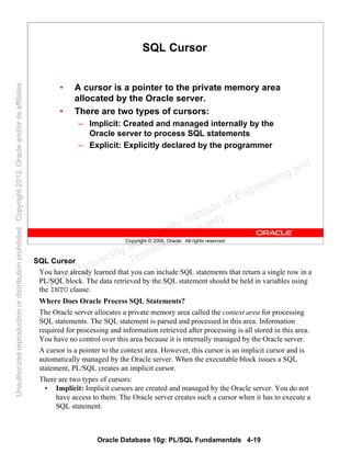 Oracle Database 10g: PL/SQL Fundamentals 4-19
Copyright © 2006, Oracle. All rights reserved.
SQL Cursor
• A cursor is a pointer to the private memory area
allocated by the Oracle server.
• There are two types of cursors:
– Implicit: Created and managed internally by the
Oracle server to process SQL statements
– Explicit: Explicitly declared by the programmer
SQL Cursor
You have already learned that you can include SQL statements that return a single row in a
PL/SQL block. The data retrieved by the SQL statement should be held in variables using
the INTO clause.
Where Does Oracle Process SQL Statements?
The Oracle server allocates a private memory area called the context area for processing
SQL statements. The SQL statement is parsed and processed in this area. Information
required for processing and information retrieved after processing is all stored in this area.
You have no control over this area because it is internally managed by the Oracle server.
A cursor is a pointer to the context area. However, this cursor is an implicit cursor and is
automatically managed by the Oracle server. When the executable block issues a SQL
statement, PL/SQL creates an implicit cursor.
There are two types of cursors:
• Implicit: Implicit cursors are created and managed by the Oracle server. You do not
have access to them. The Oracle server creates such a cursor when it has to execute a
SQL statement.
Oracle University and Gandhi Institute of Engineering and
Technology use onlyฺ
UnauthorizedreproductionordistributionprohibitedฺCopyright2012,Oracleand/oritsaffiliatesฺ
 