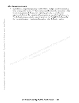 Oracle Database 10g: PL/SQL Fundamentals 4-20
SQL Cursor (continued)
• Explicit: As a programmer you may want to retrieve multiple rows from a database
table, have a pointer to each row that is retrieved, and work on the rows one at a time.
In such cases, you can declare cursors explicitly depending on your business
requirements. Cursors that are declared by programmers are called explicit cursors.
You declare these cursors in the declarative section of a PL/SQL block. Remember
that you can also declare variables and exceptions in the declarative section.
Oracle University and Gandhi Institute of Engineering and
Technology use onlyฺ
UnauthorizedreproductionordistributionprohibitedฺCopyright2012,Oracleand/oritsaffiliatesฺ
 