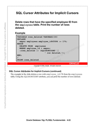Oracle Database 10g: PL/SQL Fundamentals 4-22
Copyright © 2006, Oracle. All rights reserved.
SQL Cursor Attributes for Implicit Cursors
Delete rows that have the specified employee ID from
the employees table. Print the number of rows
deleted.
Example
VARIABLE rows_deleted VARCHAR2(30)
DECLARE
empno employees.employee_id%TYPE := 176;
BEGIN
DELETE FROM employees
WHERE employee_id = empno;
:rows_deleted := (SQL%ROWCOUNT ||
' row deleted.');
END;
/
PRINT rows_deleted
SQL Cursor Attributes for Implicit Cursors (continued)
The example in the slide deletes a row with employee_id 176 from the employees
table. Using the SQL%ROWCOUNT attribute, you can print the number of rows deleted.
Oracle University and Gandhi Institute of Engineering and
Technology use onlyฺ
UnauthorizedreproductionordistributionprohibitedฺCopyright2012,Oracleand/oritsaffiliatesฺ
 