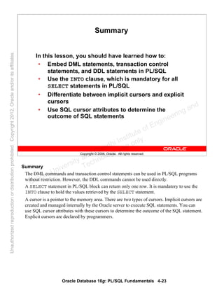 Oracle Database 10g: PL/SQL Fundamentals 4-23
Copyright © 2006, Oracle. All rights reserved.
Summary
In this lesson, you should have learned how to:
• Embed DML statements, transaction control
statements, and DDL statements in PL/SQL
• Use the INTO clause, which is mandatory for all
SELECT statements in PL/SQL
• Differentiate between implicit cursors and explicit
cursors
• Use SQL cursor attributes to determine the
outcome of SQL statements
Summary
The DML commands and transaction control statements can be used in PL/SQL programs
without restriction. However, the DDL commands cannot be used directly.
A SELECT statement in PL/SQL block can return only one row. It is mandatory to use the
INTO clause to hold the values retrieved by the SELECT statement.
A cursor is a pointer to the memory area. There are two types of cursors. Implicit cursors are
created and managed internally by the Oracle server to execute SQL statements. You can
use SQL cursor attributes with these cursors to determine the outcome of the SQL statement.
Explicit cursors are declared by programmers.
Oracle University and Gandhi Institute of Engineering and
Technology use onlyฺ
UnauthorizedreproductionordistributionprohibitedฺCopyright2012,Oracleand/oritsaffiliatesฺ
 
