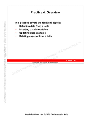 Oracle Database 10g: PL/SQL Fundamentals 4-24
Copyright © 2006, Oracle. All rights reserved.
Practice 4: Overview
This practice covers the following topics:
• Selecting data from a table
• Inserting data into a table
• Updating data in a table
• Deleting a record from a table
Oracle University and Gandhi Institute of Engineering and
Technology use onlyฺ
UnauthorizedreproductionordistributionprohibitedฺCopyright2012,Oracleand/oritsaffiliatesฺ
 