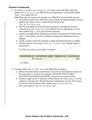 Oracle Database 10g: PL/SQL Fundamentals 4-26
Practice 4 (continued)
3. In exercise 2, you have set location_id to null. Create a PL/SQL block that
updates the location_id to 3000 for the new department. Use the bind variable
dept_id to update the row.
Note: Skip step a if you have not started a new iSQL*Plus session for this practice.
a. If you have started a new iSQL*Plus session, delete the department that you have
added to the departments table and execute the script
lab_04_02_soln.sql.
b. Start the executable block with the keyword BEGIN. Include the UPDATE
statement to set the location_id to 3000 for the new department. Use the
bind variable dept_id in your UPDATE statement.
c. End the executable block with the keyword END. Terminate the PL/SQL block
with “/” and include a SELECT statement to display the department that you
updated.
d. Finally, include a DELETE statement to delete the department that you added.
e. Execute and save your script as lab_04_03_soln.sql. Sample output is
shown below.
4. Load the script lab_03_05b.sql to the iSQL*Plus workspace.
a. Observe that the code has nested blocks. You will see the declarative section of
the outer block. a. Look for the comment “INCLUDE EXECUTABLE
SECTION OF OUTER BLOCK HERE” and start an executable section
b. Include a single SELECT statement, which retrieves the employee_id of the
employee working in the ‘Human Resources’ department. Use the INTO clause
to store the retrieved value in the variable emp_authorization.
c. Save your script as lab_04_04_soln.sql.
Oracle University and Gandhi Institute of Engineering and
Technology use onlyฺ
UnauthorizedreproductionordistributionprohibitedฺCopyright2012,Oracleand/oritsaffiliatesฺ
 