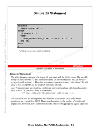 Oracle Database 10g: PL/SQL Fundamentals 5-6
Copyright © 2006, Oracle. All rights reserved.
Simple IF Statement
DECLARE
myage number:=31;
BEGIN
IF myage < 11
THEN
DBMS_OUTPUT.PUT_LINE(' I am a child ');
END IF;
END;
/
Simple IF Statement
The slide shows an example of a simple IF statement with the THEN clause. The variable
myage is initialized to 31. The condition for the IF statement returns FALSE because
myage is not less than 11. Therefore, the control never reaches the THEN clause. We add
code to this example to see the usage of ELSE and ELSIF.
An IF statement can have multiple conditional expressions related with logical operators
such as AND, OR, and NOT. Here is an example:
IF (myfirstname='Christopher' AND myage <11)
…
The condition uses the AND operator and therefore evaluates to TRUE only if both
conditions are evaluated as TRUE. There is no limitation on the number of conditional
expressions. However, these statements must be related with appropriate logical operators.
Oracle University and Gandhi Institute of Engineering and
Technology use onlyฺ
UnauthorizedreproductionordistributionprohibitedฺCopyright2012,Oracleand/oritsaffiliatesฺ
 