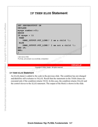 Oracle Database 10g: PL/SQL Fundamentals 5-7
Copyright © 2006, Oracle. All rights reserved.
IF THEN ELSE Statement
SET SERVEROUTPUT ON
DECLARE
myage number:=31;
BEGIN
IF myage < 11
THEN
DBMS_OUTPUT.PUT_LINE(' I am a child ');
ELSE
DBMS_OUTPUT.PUT_LINE(' I am not a child ');
END IF;
END;
/
IF THEN ELSE Statement
An ELSE clause is added to the code in the previous slide. The condition has not changed
and therefore still evaluates to FALSE. Recall that the statements in the THEN clause are
executed only if the condition returns TRUE. In this case, the condition returns FALSE and
the control moves to the ELSE statement. The output of the block is shown in the slide.
Oracle University and Gandhi Institute of Engineering and
Technology use onlyฺ
UnauthorizedreproductionordistributionprohibitedฺCopyright2012,Oracleand/oritsaffiliatesฺ
 