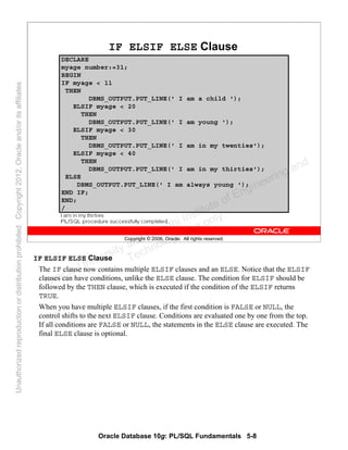Oracle Database 10g: PL/SQL Fundamentals 5-8
Copyright © 2006, Oracle. All rights reserved.
IF ELSIF ELSE Clause
DECLARE
myage number:=31;
BEGIN
IF myage < 11
THEN
DBMS_OUTPUT.PUT_LINE(' I am a child ');
ELSIF myage < 20
THEN
DBMS_OUTPUT.PUT_LINE(' I am young ');
ELSIF myage < 30
THEN
DBMS_OUTPUT.PUT_LINE(' I am in my twenties');
ELSIF myage < 40
THEN
DBMS_OUTPUT.PUT_LINE(' I am in my thirties');
ELSE
DBMS_OUTPUT.PUT_LINE(' I am always young ');
END IF;
END;
/
IF ELSIF ELSE Clause
The IF clause now contains multiple ELSIF clauses and an ELSE. Notice that the ELSIF
clauses can have conditions, unlike the ELSE clause. The condition for ELSIF should be
followed by the THEN clause, which is executed if the condition of the ELSIF returns
TRUE.
When you have multiple ELSIF clauses, if the first condition is FALSE or NULL, the
control shifts to the next ELSIF clause. Conditions are evaluated one by one from the top.
If all conditions are FALSE or NULL, the statements in the ELSE clause are executed. The
final ELSE clause is optional.
Oracle University and Gandhi Institute of Engineering and
Technology use onlyฺ
UnauthorizedreproductionordistributionprohibitedฺCopyright2012,Oracleand/oritsaffiliatesฺ
 