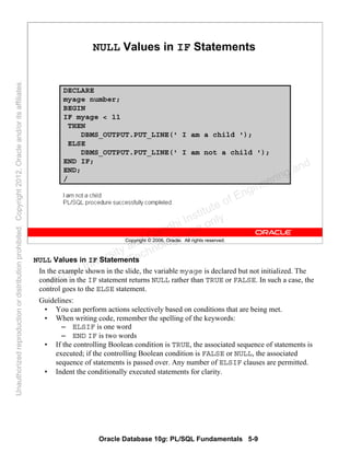 Oracle Database 10g: PL/SQL Fundamentals 5-9
Copyright © 2006, Oracle. All rights reserved.
NULL Values in IF Statements
DECLARE
myage number;
BEGIN
IF myage < 11
THEN
DBMS_OUTPUT.PUT_LINE(' I am a child ');
ELSE
DBMS_OUTPUT.PUT_LINE(' I am not a child ');
END IF;
END;
/
NULL Values in IF Statements
In the example shown in the slide, the variable myage is declared but not initialized. The
condition in the IF statement returns NULL rather than TRUE or FALSE. In such a case, the
control goes to the ELSE statement.
Guidelines:
• You can perform actions selectively based on conditions that are being met.
• When writing code, remember the spelling of the keywords:
– ELSIF is one word
– END IF is two words
• If the controlling Boolean condition is TRUE, the associated sequence of statements is
executed; if the controlling Boolean condition is FALSE or NULL, the associated
sequence of statements is passed over. Any number of ELSIF clauses are permitted.
• Indent the conditionally executed statements for clarity.
Oracle University and Gandhi Institute of Engineering and
Technology use onlyฺ
UnauthorizedreproductionordistributionprohibitedฺCopyright2012,Oracleand/oritsaffiliatesฺ
 