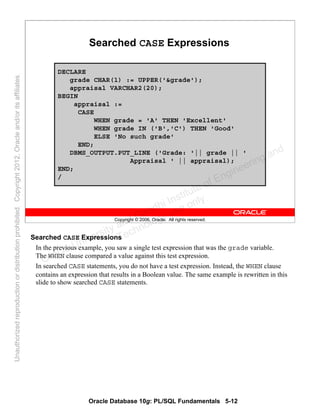 Oracle Database 10g: PL/SQL Fundamentals 5-12
Copyright © 2006, Oracle. All rights reserved.
Searched CASE Expressions
DECLARE
grade CHAR(1) := UPPER('&grade');
appraisal VARCHAR2(20);
BEGIN
appraisal :=
CASE
WHEN grade = 'A' THEN 'Excellent'
WHEN grade IN ('B','C') THEN 'Good'
ELSE 'No such grade'
END;
DBMS_OUTPUT.PUT_LINE ('Grade: '|| grade || '
Appraisal ' || appraisal);
END;
/
Searched CASE Expressions
In the previous example, you saw a single test expression that was the grade variable.
The WHEN clause compared a value against this test expression.
In searched CASE statements, you do not have a test expression. Instead, the WHEN clause
contains an expression that results in a Boolean value. The same example is rewritten in this
slide to show searched CASE statements.
Oracle University and Gandhi Institute of Engineering and
Technology use onlyฺ
UnauthorizedreproductionordistributionprohibitedฺCopyright2012,Oracleand/oritsaffiliatesฺ
 