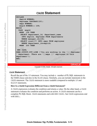 Oracle Database 10g: PL/SQL Fundamentals 5-13
Copyright © 2006, Oracle. All rights reserved.
CASE Statement
DECLARE
deptid NUMBER;
deptname VARCHAR2(20);
emps NUMBER;
mngid NUMBER:= 108;
BEGIN
CASE mngid
WHEN 108 THEN
SELECT department_id, department_name
INTO deptid, deptname FROM departments
WHERE manager_id=108;
SELECT count(*) INTO emps FROM employees
WHERE department_id=deptid;
WHEN 200 THEN
...
END CASE;
DBMS_OUTPUT.PUT_LINE ('You are working in the '|| deptname||
' department. There are '||emps ||' employees in this
department');
END;
/
CASE Statement
Recall the use of the IF statement. You may include n number of PL/SQL statements in
the THEN clause and also in the ELSE clause. Similarly, you can include statements in the
CASE statement. The CASE statement is more readable compared to multiple IF and
ELSIF statements.
How Is a CASE Expression Different from a CASE Statement?
A CASE expression evaluates the condition and returns a value. On the other hand, a CASE
statement evaluates the condition and performs an action. A CASE statement can be a
complete PL/SQL block. CASE statements end with END CASE; but CASE expressions end
with END;.
Oracle University and Gandhi Institute of Engineering and
Technology use onlyฺ
UnauthorizedreproductionordistributionprohibitedฺCopyright2012,Oracleand/oritsaffiliatesฺ
 
