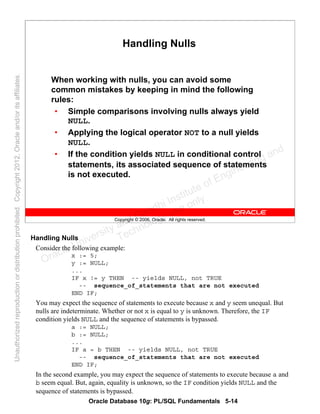 Oracle Database 10g: PL/SQL Fundamentals 5-14
Copyright © 2006, Oracle. All rights reserved.
Handling Nulls
When working with nulls, you can avoid some
common mistakes by keeping in mind the following
rules:
• Simple comparisons involving nulls always yield
NULL.
• Applying the logical operator NOT to a null yields
NULL.
• If the condition yields NULL in conditional control
statements, its associated sequence of statements
is not executed.
Handling Nulls
Consider the following example:
x := 5;
y := NULL;
...
IF x != y THEN -- yields NULL, not TRUE
-- sequence_of_statements that are not executed
END IF;
You may expect the sequence of statements to execute because x and y seem unequal. But
nulls are indeterminate. Whether or not x is equal to y is unknown. Therefore, the IF
condition yields NULL and the sequence of statements is bypassed.
a := NULL;
b := NULL;
...
IF a = b THEN -- yields NULL, not TRUE
-- sequence_of_statements that are not executed
END IF;
In the second example, you may expect the sequence of statements to execute because a and
b seem equal. But, again, equality is unknown, so the IF condition yields NULL and the
sequence of statements is bypassed.
Oracle University and Gandhi Institute of Engineering and
Technology use onlyฺ
UnauthorizedreproductionordistributionprohibitedฺCopyright2012,Oracleand/oritsaffiliatesฺ
 