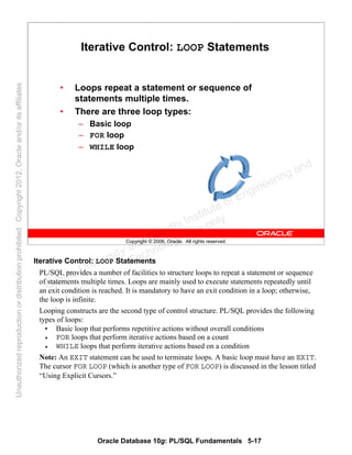 Oracle Database 10g: PL/SQL Fundamentals 5-17
Copyright © 2006, Oracle. All rights reserved.
Iterative Control: LOOP Statements
• Loops repeat a statement or sequence of
statements multiple times.
• There are three loop types:
– Basic loop
– FOR loop
– WHILE loop
Iterative Control: LOOP Statements
PL/SQL provides a number of facilities to structure loops to repeat a statement or sequence
of statements multiple times. Loops are mainly used to execute statements repeatedly until
an exit condition is reached. It is mandatory to have an exit condition in a loop; otherwise,
the loop is infinite.
Looping constructs are the second type of control structure. PL/SQL provides the following
types of loops:
• Basic loop that performs repetitive actions without overall conditions
• FOR loops that perform iterative actions based on a count
• WHILE loops that perform iterative actions based on a condition
Note: An EXIT statement can be used to terminate loops. A basic loop must have an EXIT.
The cursor FOR LOOP (which is another type of FOR LOOP) is discussed in the lesson titled
“Using Explicit Cursors.”
Oracle University and Gandhi Institute of Engineering and
Technology use onlyฺ
UnauthorizedreproductionordistributionprohibitedฺCopyright2012,Oracleand/oritsaffiliatesฺ
 