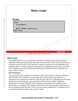 Oracle Database 10g: PL/SQL Fundamentals 5-18
Copyright © 2006, Oracle. All rights reserved.
Basic Loops
Syntax:
LOOP
statement1;
. . .
EXIT [WHEN condition];
END LOOP;
Basic Loops
The simplest form of a LOOP statement is the basic (or infinite) loop, which encloses a
sequence of statements between the keywords LOOP and END LOOP. Each time the flow of
execution reaches the END LOOP statement, control is returned to the corresponding LOOP
statement above it. A basic loop allows execution of its statements at least once, even if the
EXIT condition is already met upon entering the loop. Without the EXIT statement, the
loop would be infinite.
EXIT Statement
You can use the EXIT statement to terminate a loop. Control passes to the next statement
after the END LOOP statement. You can issue EXIT either as an action within an IF
statement or as a stand-alone statement within the loop. The EXIT statement must be placed
inside a loop. In the latter case, you can attach a WHEN clause to enable conditional
termination of the loop. When the EXIT statement is encountered, the condition in the
WHEN clause is evaluated. If the condition yields TRUE, the loop ends and control passes to
the next statement after the loop. A basic loop can contain multiple EXIT statements, but it
is recommended that you have only one EXIT point.
Oracle University and Gandhi Institute of Engineering and
Technology use onlyฺ
UnauthorizedreproductionordistributionprohibitedฺCopyright2012,Oracleand/oritsaffiliatesฺ
 