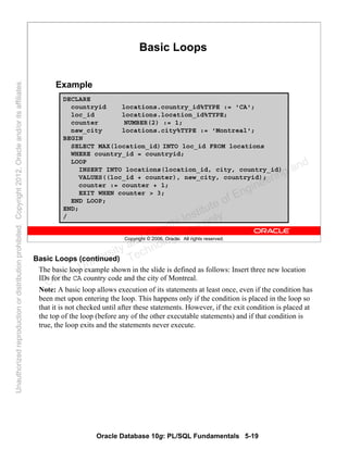 Oracle Database 10g: PL/SQL Fundamentals 5-19
Copyright © 2006, Oracle. All rights reserved.
DECLARE
countryid locations.country_id%TYPE := 'CA';
loc_id locations.location_id%TYPE;
counter NUMBER(2) := 1;
new_city locations.city%TYPE := 'Montreal';
BEGIN
SELECT MAX(location_id) INTO loc_id FROM locations
WHERE country_id = countryid;
LOOP
INSERT INTO locations(location_id, city, country_id)
VALUES((loc_id + counter), new_city, countryid);
counter := counter + 1;
EXIT WHEN counter > 3;
END LOOP;
END;
/
Basic Loops
Example
Basic Loops (continued)
The basic loop example shown in the slide is defined as follows: Insert three new location
IDs for the CA country code and the city of Montreal.
Note: A basic loop allows execution of its statements at least once, even if the condition has
been met upon entering the loop. This happens only if the condition is placed in the loop so
that it is not checked until after these statements. However, if the exit condition is placed at
the top of the loop (before any of the other executable statements) and if that condition is
true, the loop exits and the statements never execute.
Oracle University and Gandhi Institute of Engineering and
Technology use onlyฺ
UnauthorizedreproductionordistributionprohibitedฺCopyright2012,Oracleand/oritsaffiliatesฺ
 