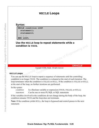 Oracle Database 10g: PL/SQL Fundamentals 5-20
Copyright © 2006, Oracle. All rights reserved.
WHILE Loops
Syntax:
Use the WHILE loop to repeat statements while a
condition is TRUE.
WHILE condition LOOP
statement1;
statement2;
. . .
END LOOP;
WHILE Loops
You can use the WHILE loop to repeat a sequence of statements until the controlling
condition is no longer TRUE. The condition is evaluated at the start of each iteration. The
loop terminates when the condition is FALSE or NULL. If the condition is FALSE or NULL
at the start of the loop, no further iterations are performed.
In the syntax:
condition Is a Boolean variable or expression (TRUE, FALSE, or NULL)
statement Can be one or more PL/SQL or SQL statements
If the variables involved in the conditions do not change during the body of the loop, the
condition remains TRUE and the loop does not terminate.
Note: If the condition yields NULL, the loop is bypassed and control passes to the next
statement.
Oracle University and Gandhi Institute of Engineering and
Technology use onlyฺ
UnauthorizedreproductionordistributionprohibitedฺCopyright2012,Oracleand/oritsaffiliatesฺ
 