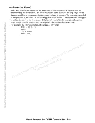 Oracle Database 10g: PL/SQL Fundamentals 5-23
FOR Loops (continued)
Note: The sequence of statements is executed each time the counter is incremented, as
determined by the two bounds. The lower bound and upper bound of the loop range can be
literals, variables, or expressions, but they must evaluate to integers. The bounds are rounded
to integers; that is, 11/3 and 8/5 are valid upper or lower bounds. The lower bound and upper
bound are inclusive in the loop range. If the lower bound of the loop range evaluates to a
larger integer than the upper bound, the sequence of statements is not executed.
For example, the following statement is executed only once:
FOR i IN 3..3
LOOP
statement1;
END LOOP;
Oracle University and Gandhi Institute of Engineering and
Technology use onlyฺ
UnauthorizedreproductionordistributionprohibitedฺCopyright2012,Oracleand/oritsaffiliatesฺ
 