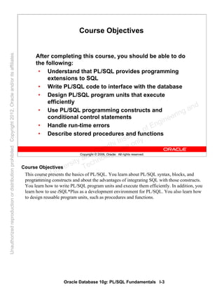 Oracle Database 10g: PL/SQL Fundamentals I-3
Copyright © 2006, Oracle. All rights reserved.
Course Objectives
After completing this course, you should be able to do
the following:
• Understand that PL/SQL provides programming
extensions to SQL
• Write PL/SQL code to interface with the database
• Design PL/SQL program units that execute
efficiently
• Use PL/SQL programming constructs and
conditional control statements
• Handle run-time errors
• Describe stored procedures and functions
Course Objectives
This course presents the basics of PL/SQL. You learn about PL/SQL syntax, blocks, and
programming constructs and about the advantages of integrating SQL with those constructs.
You learn how to write PL/SQL program units and execute them efficiently. In addition, you
learn how to use iSQL*Plus as a development environment for PL/SQL. You also learn how
to design reusable program units, such as procedures and functions.
Oracle University and Gandhi Institute of Engineering and
Technology use onlyฺ
UnauthorizedreproductionordistributionprohibitedฺCopyright2012,Oracleand/oritsaffiliatesฺ
 