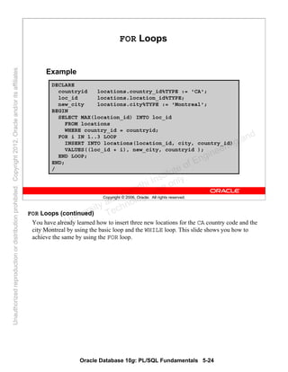 Oracle Database 10g: PL/SQL Fundamentals 5-24
Copyright © 2006, Oracle. All rights reserved.
FOR Loops
Example
DECLARE
countryid locations.country_id%TYPE := 'CA';
loc_id locations.location_id%TYPE;
new_city locations.city%TYPE := 'Montreal';
BEGIN
SELECT MAX(location_id) INTO loc_id
FROM locations
WHERE country_id = countryid;
FOR i IN 1..3 LOOP
INSERT INTO locations(location_id, city, country_id)
VALUES((loc_id + i), new_city, countryid );
END LOOP;
END;
/
FOR Loops (continued)
You have already learned how to insert three new locations for the CA country code and the
city Montreal by using the basic loop and the WHILE loop. This slide shows you how to
achieve the same by using the FOR loop.Oracle University and Gandhi Institute of Engineering and
Technology use onlyฺ
UnauthorizedreproductionordistributionprohibitedฺCopyright2012,Oracleand/oritsaffiliatesฺ
 