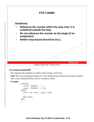 Oracle Database 10g: PL/SQL Fundamentals 5-25
Copyright © 2006, Oracle. All rights reserved.
FOR Loops
Guidelines
• Reference the counter within the loop only; it is
undefined outside the loop.
• Do not reference the counter as the target of an
assignment.
• Neither loop bound should be NULL.
FOR Loops (continued)
The slide lists the guidelines to follow when writing a FOR loop.
Note: The lower and upper bounds of a LOOP statement do not need to be numeric literals.
They can be expressions that convert to numeric values.
Example:
DECLARE
lower NUMBER := 1;
upper NUMBER := 100;
BEGIN
FOR i IN lower..upper LOOP
...
END LOOP;
END;
/
Oracle University and Gandhi Institute of Engineering and
Technology use onlyฺ
UnauthorizedreproductionordistributionprohibitedฺCopyright2012,Oracleand/oritsaffiliatesฺ
 
