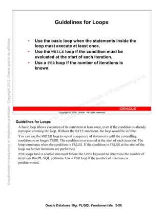 Oracle Database 10g: PL/SQL Fundamentals 5-26
Copyright © 2006, Oracle. All rights reserved.
Guidelines for Loops
• Use the basic loop when the statements inside the
loop must execute at least once.
• Use the WHILE loop if the condition must be
evaluated at the start of each iteration.
• Use a FOR loop if the number of iterations is
known.
Guidelines for Loops
A basic loop allows execution of its statement at least once, even if the condition is already
met upon entering the loop. Without the EXIT statement, the loop would be infinite.
You can use the WHILE loop to repeat a sequence of statements until the controlling
condition is no longer TRUE. The condition is evaluated at the start of each iteration. The
loop terminates when the condition is FALSE. If the condition is FALSE at the start of the
loop, no further iterations are performed.
FOR loops have a control statement before the LOOP keyword to determine the number of
iterations that PL/SQL performs. Use a FOR loop if the number of iterations is
predetermined.
Oracle University and Gandhi Institute of Engineering and
Technology use onlyฺ
UnauthorizedreproductionordistributionprohibitedฺCopyright2012,Oracleand/oritsaffiliatesฺ
 