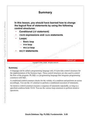 Oracle Database 10g: PL/SQL Fundamentals 5-29
Copyright © 2006, Oracle. All rights reserved.
Summary
In this lesson, you should have learned how to change
the logical flow of statements by using the following
control structures:
• Conditional (IF statement)
• CASE expressions and CASE statements
• Loops:
– Basic loop
– FOR loop
– WHILE loop
• EXIT statements
Summary
A language can be called a programming language only if it provides control structures for
the implementation of the business logic. These control structures are also used to control
the flow of the program. PL/SQL is a programming language that integrates programming
constructs with SQL.
A conditional control construct checks for the validity of a condition and performs an action
accordingly. You use the IF construct to perform a conditional execution of statements.
An iterative control construct executes a sequence of statements repeatedly, as long as a
specified condition holds TRUE. You use the various loop constructs to perform iterative
operations.
Oracle University and Gandhi Institute of Engineering and
Technology use onlyฺ
UnauthorizedreproductionordistributionprohibitedฺCopyright2012,Oracleand/oritsaffiliatesฺ
 