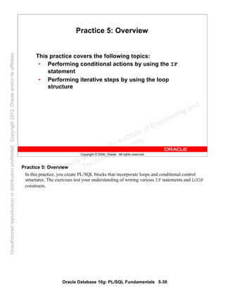 Oracle Database 10g: PL/SQL Fundamentals 5-30
Copyright © 2006, Oracle. All rights reserved.
Practice 5: Overview
This practice covers the following topics:
• Performing conditional actions by using the IF
statement
• Performing iterative steps by using the loop
structure
Practice 5: Overview
In this practice, you create PL/SQL blocks that incorporate loops and conditional control
structures. The exercises test your understanding of writing various IF statements and LOOP
constructs.Oracle University and Gandhi Institute of Engineering and
Technology use onlyฺ
UnauthorizedreproductionordistributionprohibitedฺCopyright2012,Oracleand/oritsaffiliatesฺ
 