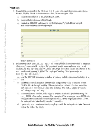 Oracle Database 10g: PL/SQL Fundamentals 5-31
Practice 5
1. Execute the command in the file lab_05_01.sql to create the messages table.
Write a PL/SQL block to insert numbers into the messages table.
a. Insert the numbers 1 to 10, excluding 6 and 8.
b. Commit before the end of the block.
c. Execute a SELECT statement to verify that your PL/SQL block worked.
You should see the following output.
2. Execute the script lab_05_02.sql. This script creates an emp table that is a replica
of the employees table. It alters the emp table to add a new column, stars, of
VARCHAR2 data type and size 50. Create a PL/SQL block that inserts an asterisk in the
stars column for every $1000 of the employee’s salary. Save your script as
lab_05_02_soln.sql.
a. Use the DEFINE command to define a variable called empno and initialize it to
176.
b. Start the declarative section of the block and pass the value of empno to the
PL/SQL block through an iSQL*Plus substitution variable. Declare a variable
asterisk of type emp.stars and initialize it to NULL. Create a variable
sal of type emp.salary.
c. In the executable section, write logic to append an asterisk (*) to the string for
every $1000 of the salary amount. For example, if the employee earns $8000, the
string of asterisks should contain eight asterisks. If the employee earns $12500,
the string of asterisks should contain 13 asterisks.
d. Update the stars column for the employee with the string of asterisks. Commit
before the end of the block.
Oracle University and Gandhi Institute of Engineering and
Technology use onlyฺ
UnauthorizedreproductionordistributionprohibitedฺCopyright2012,Oracleand/oritsaffiliatesฺ
 