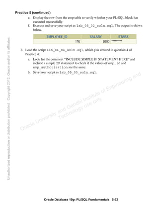 Oracle Database 10g: PL/SQL Fundamentals 5-32
Practice 5 (continued)
e. Display the row from the emp table to verify whether your PL/SQL block has
executed successfully.
f. Execute and save your script as lab_05_02_soln.sql. The output is shown
below.
3. Load the script lab_04_04_soln.sql, which you created in question 4 of
Practice 4.
a. Look for the comment “INCLUDE SIMPLE IF STATEMENT HERE” and
include a simple IF statement to check if the values of emp_id and
emp_authorization are the same.
b. Save your script as lab_05_03_soln.sql.
Oracle University and Gandhi Institute of Engineering and
Technology use onlyฺ
UnauthorizedreproductionordistributionprohibitedฺCopyright2012,Oracleand/oritsaffiliatesฺ
 