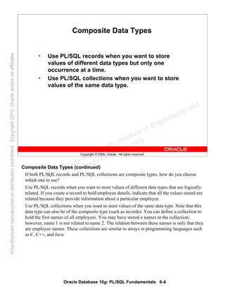 Oracle Database 10g: PL/SQL Fundamentals 6-4
Copyright © 2006, Oracle. All rights reserved.
Composite Data Types
• Use PL/SQL records when you want to store
values of different data types but only one
occurrence at a time.
• Use PL/SQL collections when you want to store
values of the same data type.
Composite Data Types (continued)
If both PL/SQL records and PL/SQL collections are composite types, how do you choose
which one to use?
Use PL/SQL records when you want to store values of different data types that are logically
related. If you create a record to hold employee details, indicate that all the values stored are
related because they provide information about a particular employee.
Use PL/SQL collections when you want to store values of the same data type. Note that this
data type can also be of the composite type (such as records). You can define a collection to
hold the first names of all employees. You may have stored n names in the collection;
however, name 1 is not related to name 2. The relation between these names is only that they
are employee names. These collections are similar to arrays in programming languages such
as C, C++, and Java.
Oracle University and Gandhi Institute of Engineering and
Technology use onlyฺ
UnauthorizedreproductionordistributionprohibitedฺCopyright2012,Oracleand/oritsaffiliatesฺ
 