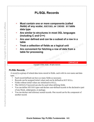 Oracle Database 10g: PL/SQL Fundamentals 6-5
Copyright © 2006, Oracle. All rights reserved.
PL/SQL Records
• Must contain one or more components (called
fields) of any scalar, RECORD, or INDEX BY table
data type
• Are similar to structures in most 3GL languages
(including C and C++)
• Are user defined and can be a subset of a row in a
table
• Treat a collection of fields as a logical unit
• Are convenient for fetching a row of data from a
table for processing
PL/SQL Records
A record is a group of related data items stored in fields, each with its own name and data
type.
• Each record defined can have as many fields as necessary.
• Records can be assigned initial values and can be defined as NOT NULL.
• Fields without initial values are initialized to NULL.
• The DEFAULT keyword can also be used when defining fields.
• You can define RECORD types and declare user-defined records in the declarative part
of any block, subprogram, or package.
• You can declare and reference nested records. One record can be the component of
another record.
Oracle University and Gandhi Institute of Engineering and
Technology use onlyฺ
UnauthorizedreproductionordistributionprohibitedฺCopyright2012,Oracleand/oritsaffiliatesฺ
 