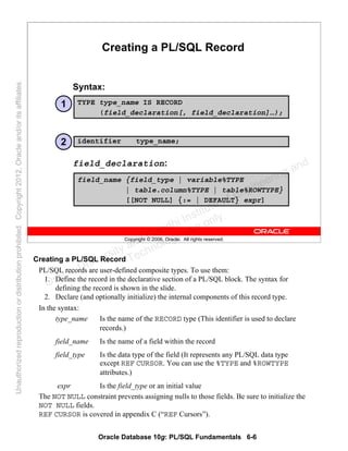 Oracle Database 10g: PL/SQL Fundamentals 6-6
Copyright © 2006, Oracle. All rights reserved.
Creating a PL/SQL Record
Syntax:
TYPE type_name IS RECORD
(field_declaration[, field_declaration]…);
field_name {field_type | variable%TYPE
| table.column%TYPE | table%ROWTYPE}
[[NOT NULL] {:= | DEFAULT} expr]
identifier type_name;
1
2
field_declaration:
Creating a PL/SQL Record
PL/SQL records are user-defined composite types. To use them:
1. Define the record in the declarative section of a PL/SQL block. The syntax for
defining the record is shown in the slide.
2. Declare (and optionally initialize) the internal components of this record type.
In the syntax:
type_name Is the name of the RECORD type (This identifier is used to declare
records.)
field_name Is the name of a field within the record
field_type Is the data type of the field (It represents any PL/SQL data type
except REF CURSOR. You can use the %TYPE and %ROWTYPE
attributes.)
expr Is the field_type or an initial value
The NOT NULL constraint prevents assigning nulls to those fields. Be sure to initialize the
NOT NULL fields.
REF CURSOR is covered in appendix C (“REF Cursors”).
Oracle University and Gandhi Institute of Engineering and
Technology use onlyฺ
UnauthorizedreproductionordistributionprohibitedฺCopyright2012,Oracleand/oritsaffiliatesฺ
 