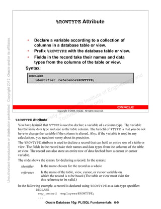 Oracle Database 10g: PL/SQL Fundamentals 6-9
Copyright © 2006, Oracle. All rights reserved.
%ROWTYPE Attribute
• Declare a variable according to a collection of
columns in a database table or view.
• Prefix %ROWTYPE with the database table or view.
• Fields in the record take their names and data
types from the columns of the table or view.
Syntax:
DECLARE
identifier reference%ROWTYPE;
%ROWTYPE Attribute
You have learned that %TYPE is used to declare a variable of a column type. The variable
has the same data type and size as the table column. The benefit of %TYPE is that you do not
have to change the variable if the column is altered. Also, if the variable is used in any
calculations, you need not worry about its precision.
The %ROWTYPE attribute is used to declare a record that can hold an entire row of a table or
view. The fields in the record take their names and data types from the columns of the table
or view. The record can also store an entire row of data fetched from a cursor or cursor
variable.
The slide shows the syntax for declaring a record. In the syntax:
In the following example, a record is declared using %ROWTYPE as a data type specifier:
DECLARE
emp_record employees%ROWTYPE;
...
Is the name of the table, view, cursor, or cursor variable on
which the record is to be based (The table or view must exist for
this reference to be valid.)
reference
Is the name chosen for the record as a wholeidentifier
Oracle University and Gandhi Institute of Engineering and
Technology use onlyฺ
UnauthorizedreproductionordistributionprohibitedฺCopyright2012,Oracleand/oritsaffiliatesฺ
 