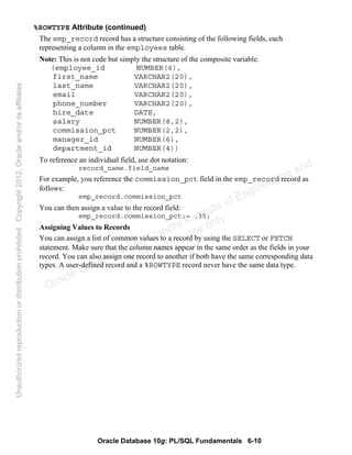 Oracle Database 10g: PL/SQL Fundamentals 6-10
%ROWTYPE Attribute (continued)
The emp_record record has a structure consisting of the following fields, each
representing a column in the employees table.
Note: This is not code but simply the structure of the composite variable.
(employee_id NUMBER(6),
first_name VARCHAR2(20),
last_name VARCHAR2(20),
email VARCHAR2(20),
phone_number VARCHAR2(20),
hire_date DATE,
salary NUMBER(8,2),
commission_pct NUMBER(2,2),
manager_id NUMBER(6),
department_id NUMBER(4))
To reference an individual field, use dot notation:
record_name.field_name
For example, you reference the commission_pct field in the emp_record record as
follows:
emp_record.commission_pct
You can then assign a value to the record field:
emp_record.commission_pct:= .35;
Assigning Values to Records
You can assign a list of common values to a record by using the SELECT or FETCH
statement. Make sure that the column names appear in the same order as the fields in your
record. You can also assign one record to another if both have the same corresponding data
types. A user-defined record and a %ROWTYPE record never have the same data type.
Oracle University and Gandhi Institute of Engineering and
Technology use onlyฺ
UnauthorizedreproductionordistributionprohibitedฺCopyright2012,Oracleand/oritsaffiliatesฺ
 