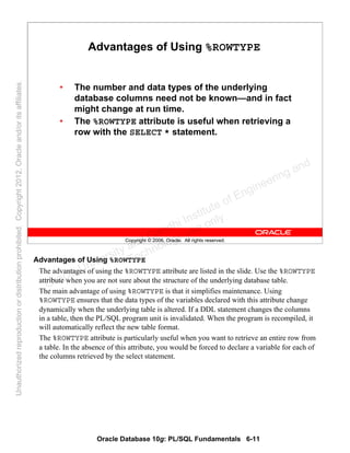 Oracle Database 10g: PL/SQL Fundamentals 6-11
Copyright © 2006, Oracle. All rights reserved.
Advantages of Using %ROWTYPE
• The number and data types of the underlying
database columns need not be known—and in fact
might change at run time.
• The %ROWTYPE attribute is useful when retrieving a
row with the SELECT * statement.
Advantages of Using %ROWTYPE
The advantages of using the %ROWTYPE attribute are listed in the slide. Use the %ROWTYPE
attribute when you are not sure about the structure of the underlying database table.
The main advantage of using %ROWTYPE is that it simplifies maintenance. Using
%ROWTYPE ensures that the data types of the variables declared with this attribute change
dynamically when the underlying table is altered. If a DDL statement changes the columns
in a table, then the PL/SQL program unit is invalidated. When the program is recompiled, it
will automatically reflect the new table format.
The %ROWTYPE attribute is particularly useful when you want to retrieve an entire row from
a table. In the absence of this attribute, you would be forced to declare a variable for each of
the columns retrieved by the select statement.
Oracle University and Gandhi Institute of Engineering and
Technology use onlyฺ
UnauthorizedreproductionordistributionprohibitedฺCopyright2012,Oracleand/oritsaffiliatesฺ
 