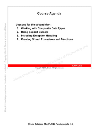 Oracle Database 10g: PL/SQL Fundamentals I-5
Copyright © 2006, Oracle. All rights reserved.
Course Agenda
Lessons for the second day:
6. Working with Composite Data Types
7. Using Explicit Cursors
8. Including Exception Handling
9. Creating Stored Procedures and Functions
Oracle University and Gandhi Institute of Engineering and
Technology use onlyฺ
UnauthorizedreproductionordistributionprohibitedฺCopyright2012,Oracleand/oritsaffiliatesฺ
 