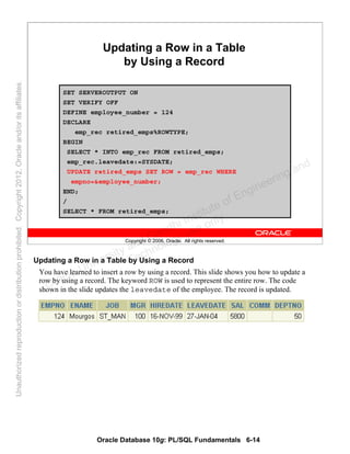 Oracle Database 10g: PL/SQL Fundamentals 6-14
Copyright © 2006, Oracle. All rights reserved.
Updating a Row in a Table
by Using a Record
SET SERVEROUTPUT ON
SET VERIFY OFF
DEFINE employee_number = 124
DECLARE
emp_rec retired_emps%ROWTYPE;
BEGIN
SELECT * INTO emp_rec FROM retired_emps;
emp_rec.leavedate:=SYSDATE;
UPDATE retired_emps SET ROW = emp_rec WHERE
empno=&employee_number;
END;
/
SELECT * FROM retired_emps;
Updating a Row in a Table by Using a Record
You have learned to insert a row by using a record. This slide shows you how to update a
row by using a record. The keyword ROW is used to represent the entire row. The code
shown in the slide updates the leavedate of the employee. The record is updated.Oracle University and Gandhi Institute of Engineering and
Technology use onlyฺ
UnauthorizedreproductionordistributionprohibitedฺCopyright2012,Oracleand/oritsaffiliatesฺ
 