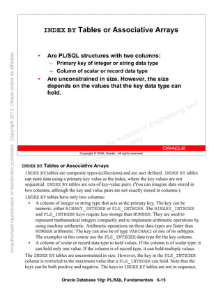 Oracle Database 10g: PL/SQL Fundamentals 6-15
Copyright © 2006, Oracle. All rights reserved.
INDEX BY Tables or Associative Arrays
• Are PL/SQL structures with two columns:
– Primary key of integer or string data type
– Column of scalar or record data type
• Are unconstrained in size. However, the size
depends on the values that the key data type can
hold.
INDEX BY Tables or Associative Arrays
INDEX BY tables are composite types (collections) and are user defined. INDEX BY tables
can store data using a primary key value as the index, where the key values are not
sequential. INDEX BY tables are sets of key-value pairs. (You can imagine data stored in
two columns, although the key and value pairs are not exactly stored in columns.)
INDEX BY tables have only two columns:
• A column of integer or string type that acts as the primary key. The key can be
numeric, either BINARY_INTEGER or PLS_INTEGER. The BINARY_INTEGER
and PLS_INTEGER keys require less storage than NUMBER. They are used to
represent mathematical integers compactly and to implement arithmetic operations by
using machine arithmetic. Arithmetic operations on these data types are faster than
NUMBER arithmetic. The key can also be of type VARCHAR2 or one of its subtypes.
The examples in this course use the PLS_INTEGER data type for the key column.
• A column of scalar or record data type to hold values. If the column is of scalar type, it
can hold only one value. If the column is of record type, it can hold multiple values.
The INDEX BY tables are unconstrained in size. However, the key in the PLS_INTEGER
column is restricted to the maximum value that a PLS_INTEGER can hold. Note that the
keys can be both positive and negative. The keys in INDEX BY tables are not in sequence.
Oracle University and Gandhi Institute of Engineering and
Technology use onlyฺ
UnauthorizedreproductionordistributionprohibitedฺCopyright2012,Oracleand/oritsaffiliatesฺ
 