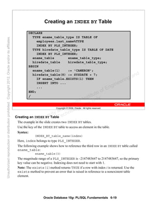 Oracle Database 10g: PL/SQL Fundamentals 6-19
Copyright © 2006, Oracle. All rights reserved.
Creating an INDEX BY Table
DECLARE
TYPE ename_table_type IS TABLE OF
employees.last_name%TYPE
INDEX BY PLS_INTEGER;
TYPE hiredate_table_type IS TABLE OF DATE
INDEX BY PLS_INTEGER;
ename_table ename_table_type;
hiredate_table hiredate_table_type;
BEGIN
ename_table(1) := 'CAMERON';
hiredate_table(8) := SYSDATE + 7;
IF ename_table.EXISTS(1) THEN
INSERT INTO ...
...
END;
/
Creating an INDEX BY Table
The example in the slide creates two INDEX BY tables.
Use the key of the INDEX BY table to access an element in the table.
Syntax:
INDEX_BY_table_name(index)
Here, index belongs to type PLS_INTEGER.
The following example shows how to reference the third row in an INDEX BY table called
ename_table:
ename_table(3)
The magnitude range of a PLS_INTEGER is –2147483647 to 2147483647, so the primary
key value can be negative. Indexing does not need to start with 1.
Note: The exists(i)method returns TRUE if a row with index i is returned. Use the
exists method to prevent an error that is raised in reference to a nonexistent table
element.
Oracle University and Gandhi Institute of Engineering and
Technology use onlyฺ
UnauthorizedreproductionordistributionprohibitedฺCopyright2012,Oracleand/oritsaffiliatesฺ
 