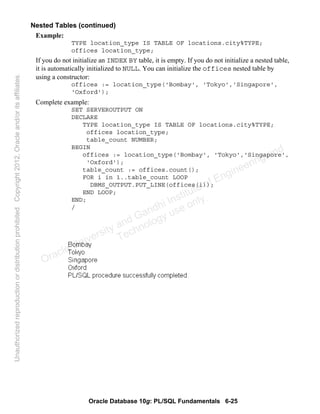 Oracle Database 10g: PL/SQL Fundamentals 6-25
Nested Tables (continued)
Example:
TYPE location_type IS TABLE OF locations.city%TYPE;
offices location_type;
If you do not initialize an INDEX BY table, it is empty. If you do not initialize a nested table,
it is automatically initialized to NULL. You can initialize the offices nested table by
using a constructor:
offices := location_type('Bombay', 'Tokyo','Singapore',
'Oxford');
Complete example:
SET SERVEROUTPUT ON
DECLARE
TYPE location_type IS TABLE OF locations.city%TYPE;
offices location_type;
table_count NUMBER;
BEGIN
offices := location_type('Bombay', 'Tokyo','Singapore',
'Oxford');
table_count := offices.count();
FOR i in 1..table_count LOOP
DBMS_OUTPUT.PUT_LINE(offices(i));
END LOOP;
END;
/
Oracle University and Gandhi Institute of Engineering and
Technology use onlyฺ
UnauthorizedreproductionordistributionprohibitedฺCopyright2012,Oracleand/oritsaffiliatesฺ
 