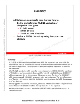 Oracle Database 10g: PL/SQL Fundamentals 6-27
Copyright © 2006, Oracle. All rights reserved.
Summary
In this lesson, you should have learned how to:
• Define and reference PL/SQL variables of
composite data types
– PL/SQL record
– INDEX BY table
– INDEX BY table of records
• Define a PL/SQL record by using the %ROWTYPE
attribute
Summary
A PL/SQL record is a collection of individual fields that represent a row in the table. By
using records, you can group the data into one structure and then manipulate this structure as
one entity or logical unit. This helps reduce coding and keeps the code easier to maintain
and understand.
Like PL/SQL records, the table is another composite data type. INDEX BY tables are objects
of TABLE type and look similar to database tables but with a slight difference. INDEX BY
tables use a primary key to give you array-like access to rows. The size of an INDEX BY
table is unconstrained. INDEX BY tables store a key and a value pair. The key column must
be of the PLS_INTEGER or BINARY_INTEGER type; the column that holds the value can
be of any data type.
The key type for nested tables is not PLS_INTEGER. The key cannot have a negative value,
unlike the case with INDEX BY tables. The key must also be in a sequence.
Variable-size arrays (VARRAYs) are similar to PL/SQL tables, except that a VARRAY is
constrained in size.
Oracle University and Gandhi Institute of Engineering and
Technology use onlyฺ
UnauthorizedreproductionordistributionprohibitedฺCopyright2012,Oracleand/oritsaffiliatesฺ
 