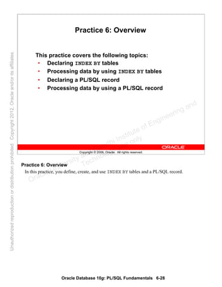 Oracle Database 10g: PL/SQL Fundamentals 6-28
Copyright © 2006, Oracle. All rights reserved.
Practice 6: Overview
This practice covers the following topics:
• Declaring INDEX BY tables
• Processing data by using INDEX BY tables
• Declaring a PL/SQL record
• Processing data by using a PL/SQL record
Practice 6: Overview
In this practice, you define, create, and use INDEX BY tables and a PL/SQL record.
Oracle University and Gandhi Institute of Engineering and
Technology use onlyฺ
UnauthorizedreproductionordistributionprohibitedฺCopyright2012,Oracleand/oritsaffiliatesฺ
 