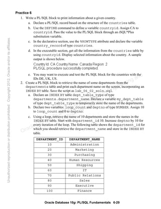 Oracle Database 10g: PL/SQL Fundamentals 6-29
Practice 6
1. Write a PL/SQL block to print information about a given country.
a. Declare a PL/SQL record based on the structure of the countries table.
b. Use the DEFINE command to define a variable countryid. Assign CA to
countryid. Pass the value to the PL/SQL block through an iSQL*Plus
substitution variable.
c. In the declarative section, use the %ROWTYPE attribute and declare the variable
country_record of type countries.
d. In the executable section, get all the information from the countries table by
using countryid. Display selected information about the country. A sample
output is shown below.
e. You may want to execute and test the PL/SQL block for the countries with the
IDs DE, UK, US.
2. Create a PL/SQL block to retrieve the name of some departments from the
departments table and print each department name on the screen, incorporating an
INDEX BY table. Save the script as lab_06_02_soln.sql.
a. Declare an INDEX BY table dept_table_type of type
departments.department_name. Declare a variable my_dept_table
of type dept_table_type to temporarily store the name of the departments.
b. Declare two variables: loop_count and deptno of type NUMBER. Assign 10
to loop_count and 0 to deptno.
c. Using a loop, retrieve the name of 10 departments and store the names in the
INDEX BY table. Start with department_id 10. Increase deptno by 10 for
every iteration of the loop. The following table shows the department_id for
which you should retrieve the department_name and store in the INDEX BY
table.
DEPARTMENT_ID DEPARTMENT_NAME
10 Administration
20 Marketing
30 Purchasing
40 Human Resources
50 Shipping
60 IT
70 Public Relations
80 Sales
90 Executive
100 Finance
Oracle University and Gandhi Institute of Engineering and
Technology use onlyฺ
UnauthorizedreproductionordistributionprohibitedฺCopyright2012,Oracleand/oritsaffiliatesฺ
 