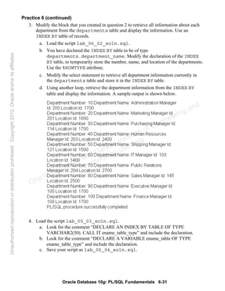 Oracle Database 10g: PL/SQL Fundamentals 6-31
Practice 6 (continued)
3. Modify the block that you created in question 2 to retrieve all information about each
department from the departments table and display the information. Use an
INDEX BY table of records.
a. Load the script lab_06_02_soln.sql.
b. You have declared the INDEX BY table to be of type
departments.department_name. Modify the declaration of the INDEX
BY table, to temporarily store the number, name, and location of the departments.
Use the %ROWTYPE attribute.
c. Modify the select statement to retrieve all department information currently in
the departments table and store it in the INDEX BY table.
d. Using another loop, retrieve the department information from the INDEX BY
table and display the information. A sample output is shown below.
4. Load the script lab_05_03_soln.sql.
a. Look for the comment “DECLARE AN INDEX BY TABLE OF TYPE
VARCHAR2(50). CALL IT ename_table_type” and include the declaration.
b. Look for the comment “DECLARE A VARIABLE ename_table OF TYPE
ename_table_type” and include the declaration.
c. Save your script as lab_06_04_soln.sql.
Oracle University and Gandhi Institute of Engineering and
Technology use onlyฺ
UnauthorizedreproductionordistributionprohibitedฺCopyright2012,Oracleand/oritsaffiliatesฺ
 