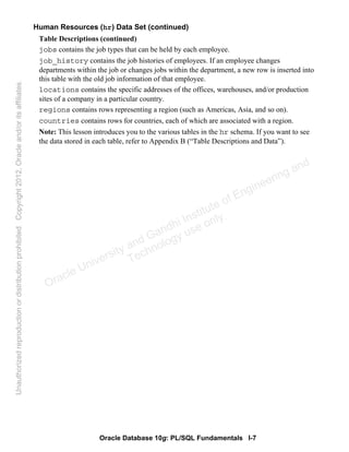 Oracle Database 10g: PL/SQL Fundamentals I-7
Human Resources (hr) Data Set (continued)
Table Descriptions (continued)
jobs contains the job types that can be held by each employee.
job_history contains the job histories of employees. If an employee changes
departments within the job or changes jobs within the department, a new row is inserted into
this table with the old job information of that employee.
locations contains the specific addresses of the offices, warehouses, and/or production
sites of a company in a particular country.
regions contains rows representing a region (such as Americas, Asia, and so on).
countries contains rows for countries, each of which are associated with a region.
Note: This lesson introduces you to the various tables in the hr schema. If you want to see
the data stored in each table, refer to Appendix B (“Table Descriptions and Data”).
Oracle University and Gandhi Institute of Engineering and
Technology use onlyฺ
UnauthorizedreproductionordistributionprohibitedฺCopyright2012,Oracleand/oritsaffiliatesฺ
 
