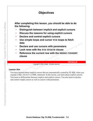 Oracle Database 10g: PL/SQL Fundamentals 7-2
Copyright © 2006, Oracle. All rights reserved.
Objectives
After completing this lesson, you should be able to do
the following:
• Distinguish between implicit and explicit cursors
• Discuss the reasons for using explicit cursors
• Declare and control explicit cursors
• Use simple loops and cursor FOR loops to fetch
data
• Declare and use cursors with parameters
• Lock rows with the FOR UPDATE clause
• Reference the current row with the WHERE CURRENT
clause
Lesson Aim
You have learned about implicit cursors that are automatically created by PL/SQL when you
execute a SQL SELECT or DML statement. In this lesson, you learn about explicit cursors.
You learn to differentiate between implicit and explicit cursors. You also learn to declare
and control simple cursors as well as cursors with parameters.
Oracle University and Gandhi Institute of Engineering and
Technology use onlyฺ
UnauthorizedreproductionordistributionprohibitedฺCopyright2012,Oracleand/oritsaffiliatesฺ
 