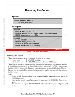 Oracle Database 10g: PL/SQL Fundamentals 7-7
Copyright © 2006, Oracle. All rights reserved.
Declaring the Cursor
Syntax:
CURSOR cursor_name IS
select_statement;
Examples
DECLARE
CURSOR emp_cursor IS
SELECT employee_id, last_name FROM employees
WHERE department_id =30;
DECLARE
locid NUMBER:= 1700;
CURSOR dept_cursor IS
SELECT * FROM departments
WHERE location_id = locid;
...
Declaring the Cursor
The syntax to declare a cursor is shown in the slide. In the syntax:
cursor_name Is a PL/SQL identifier
select_statement Is a SELECT statement without an INTO clause
The active set of a cursor is determined by the SELECT statement in the cursor declaration.
It is mandatory to have an INTO clause for a SELECT statement in PL/SQL. However, note
that the SELECT statement in the cursor declaration cannot have an INTO clause. That is
because you are only defining a cursor in the declarative section and not retrieving any rows
into the cursor.
Note
• Do not include the INTO clause in the cursor declaration because it appears later in the
FETCH statement.
• If processing rows in a specific sequence is required, use the ORDER BY clause in the
query.
• The cursor can be any valid ANSI SELECT statement, including joins, subqueries, and
so on.
Oracle University and Gandhi Institute of Engineering and
Technology use onlyฺ
UnauthorizedreproductionordistributionprohibitedฺCopyright2012,Oracleand/oritsaffiliatesฺ
 
