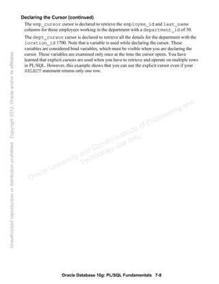 Oracle Database 10g: PL/SQL Fundamentals 7-8
Declaring the Cursor (continued)
The emp_cursor cursor is declared to retrieve the employee_id and last_name
columns for those employees working in the department with a department_id of 30.
The dept_cursor cursor is declared to retrieve all the details for the department with the
location_id 1700. Note that a variable is used while declaring the cursor. These
variables are considered bind variables, which must be visible when you are declaring the
cursor. These variables are examined only once at the time the cursor opens. You have
learned that explicit cursors are used when you have to retrieve and operate on multiple rows
in PL/SQL. However, this example shows that you can use the explicit cursor even if your
SELECT statement returns only one row.
Oracle University and Gandhi Institute of Engineering and
Technology use onlyฺ
UnauthorizedreproductionordistributionprohibitedฺCopyright2012,Oracleand/oritsaffiliatesฺ
 