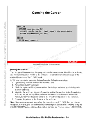 Oracle Database 10g: PL/SQL Fundamentals 7-9
Copyright © 2006, Oracle. All rights reserved.
Opening the Cursor
DECLARE
CURSOR emp_cursor IS
SELECT employee_id, last_name FROM employees
WHERE department_id =30;
...
BEGIN
OPEN emp_cursor;
Opening the Cursor
The OPEN statement executes the query associated with the cursor, identifies the active set,
and positions the cursor pointer at the first row. The OPEN statement is included in the
executable section of the PL/SQL block.
OPEN is an executable statement that performs the following operations:
1. Dynamically allocates memory for a context area
2. Parses the SELECT statement
3. Binds the input variables (sets the values for the input variables by obtaining their
memory addresses)
4. Identifies the active set (the set of rows that satisfy the search criteria). Rows in the
active set are not retrieved into variables when the OPEN statement is executed.
Rather, the FETCH statement retrieves the rows from the cursor to the variables.
5. Positions the pointer to the first row in the active set
Note: If the query returns no rows when the cursor is opened, PL/SQL does not raise an
exception. However, you can test the status of the implicit cursor after a fetch by using the
SQL%ROWCOUNT cursor attribute. For explicit cursors, use <cursor_name>%ROWCOUNT.
Oracle University and Gandhi Institute of Engineering and
Technology use onlyฺ
UnauthorizedreproductionordistributionprohibitedฺCopyright2012,Oracleand/oritsaffiliatesฺ
 