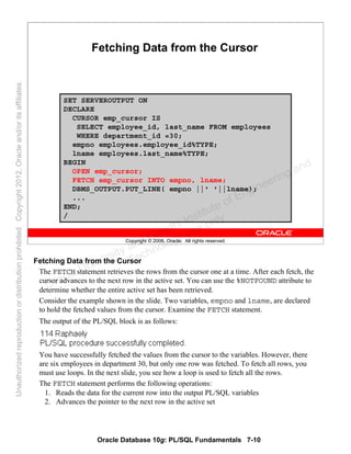 Oracle Database 10g: PL/SQL Fundamentals 7-10
Copyright © 2006, Oracle. All rights reserved.
Fetching Data from the Cursor
SET SERVEROUTPUT ON
DECLARE
CURSOR emp_cursor IS
SELECT employee_id, last_name FROM employees
WHERE department_id =30;
empno employees.employee_id%TYPE;
lname employees.last_name%TYPE;
BEGIN
OPEN emp_cursor;
FETCH emp_cursor INTO empno, lname;
DBMS_OUTPUT.PUT_LINE( empno ||' '||lname);
...
END;
/
Fetching Data from the Cursor
The FETCH statement retrieves the rows from the cursor one at a time. After each fetch, the
cursor advances to the next row in the active set. You can use the %NOTFOUND attribute to
determine whether the entire active set has been retrieved.
Consider the example shown in the slide. Two variables, empno and lname, are declared
to hold the fetched values from the cursor. Examine the FETCH statement.
The output of the PL/SQL block is as follows:
You have successfully fetched the values from the cursor to the variables. However, there
are six employees in department 30, but only one row was fetched. To fetch all rows, you
must use loops. In the next slide, you see how a loop is used to fetch all the rows.
The FETCH statement performs the following operations:
1. Reads the data for the current row into the output PL/SQL variables
2. Advances the pointer to the next row in the active set
Oracle University and Gandhi Institute of Engineering and
Technology use onlyฺ
UnauthorizedreproductionordistributionprohibitedฺCopyright2012,Oracleand/oritsaffiliatesฺ
 